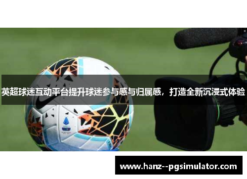 英超球迷互动平台提升球迷参与感与归属感，打造全新沉浸式体验