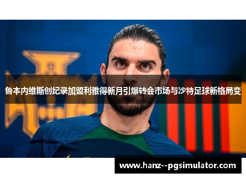 鲁本内维斯创纪录加盟利雅得新月引爆转会市场与沙特足球新格局变